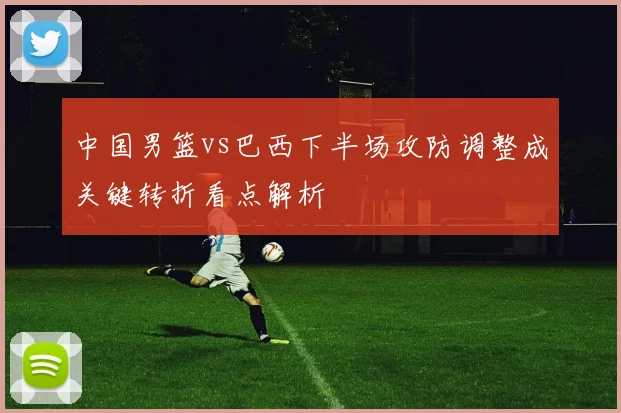 中国男篮vs巴西下半场攻防调整成关键转折看点解析