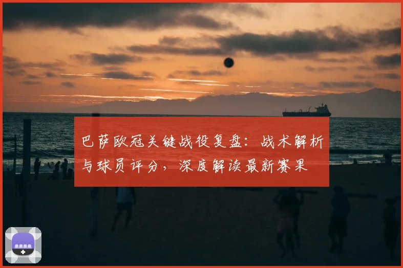 巴萨欧冠关键战役复盘：战术解析与球员评分，深度解读最新赛果