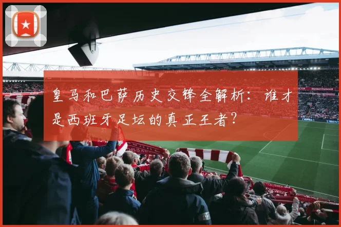 皇马和巴萨历史交锋全解析:谁才是西班牙足坛的真正王者?