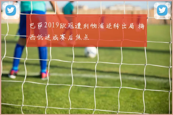 巴萨2019欧冠遭利物浦逆转出局 梅西低迷成赛后焦点