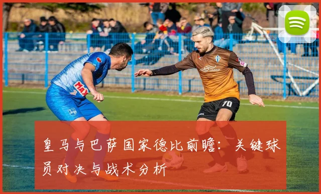 皇马与巴萨国家德比前瞻：关键球员对决与战术分析