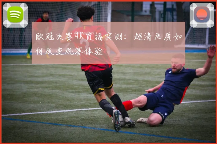 欧冠决赛4K直播实测：超清画质如何改变观赛体验