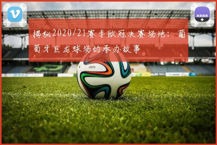 揭秘2020/21赛季欧冠决赛场地：葡萄牙巨龙球场的承办故事