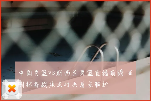 中国男篮vs新西兰男篮直播前瞻 亚洲杯备战焦点对决看点解析