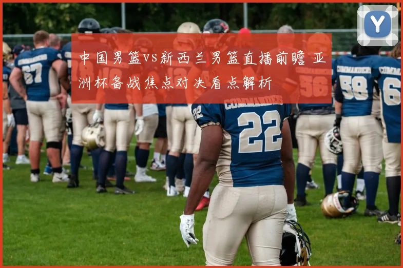 中国男篮vs新西兰男篮直播前瞻 亚洲杯备战焦点对决看点解析