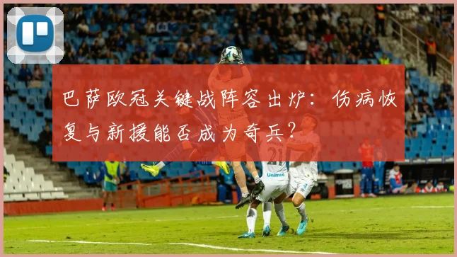 巴萨欧冠关键战阵容出炉：伤病恢复与新援能否成为奇兵？